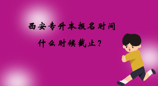 西安專升本報(bào)名時(shí)間什么時(shí)候截止？