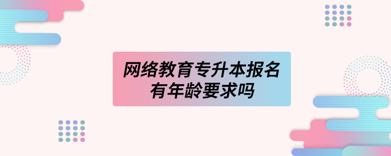 網(wǎng)絡教育專升本報名有年齡要求嗎