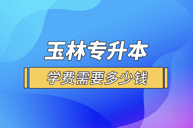 玉林專升本學費需要多少錢？