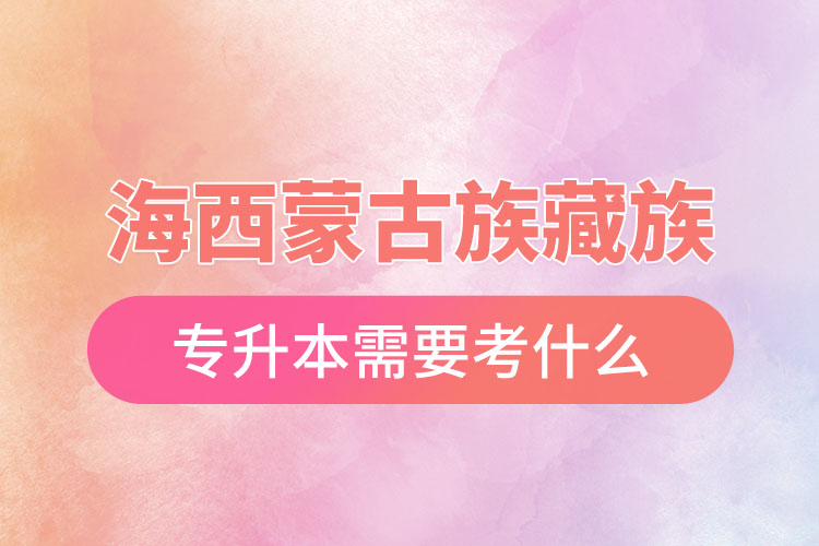 海西蒙古族藏族自治州專升本需要考什么？