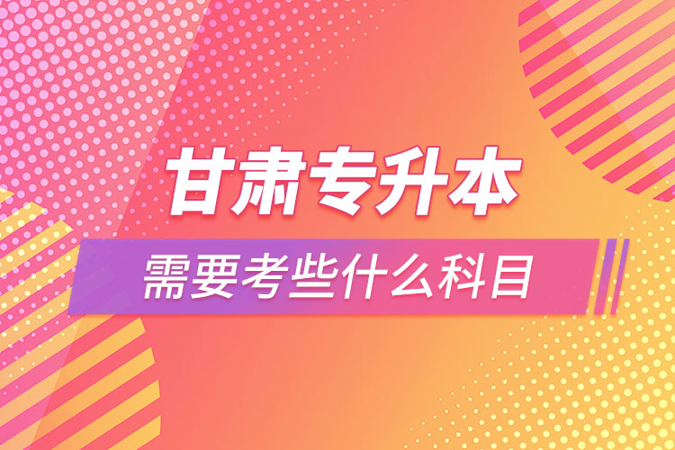甘肅專升本需要考些什么科目？