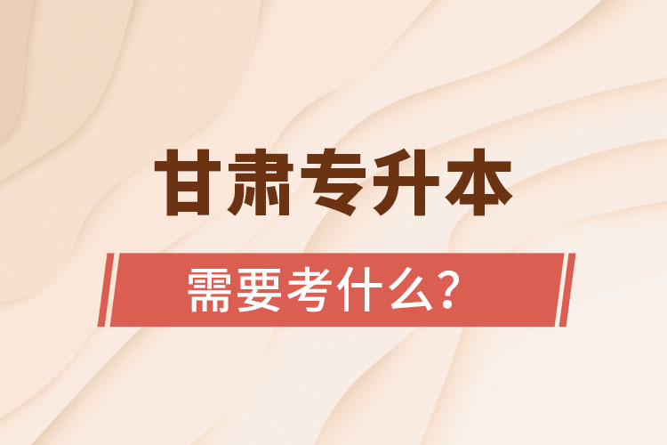 甘肅專升本需要考什么？