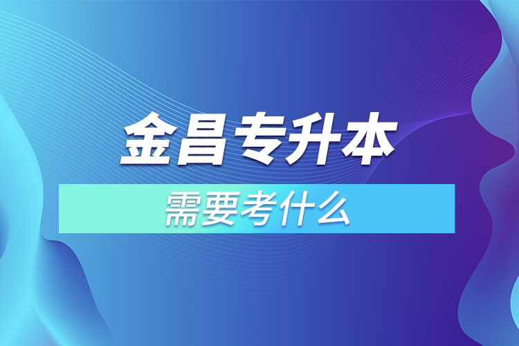 金昌專升本需要考什么？