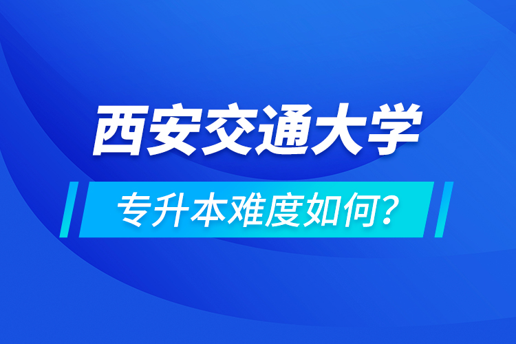 西安交通大學(xué)專升本介紹，專升本難度如何？
