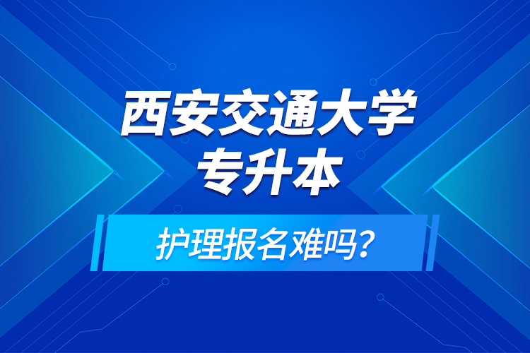 西安交通大學(xué)專升本護(hù)理報名難嗎？