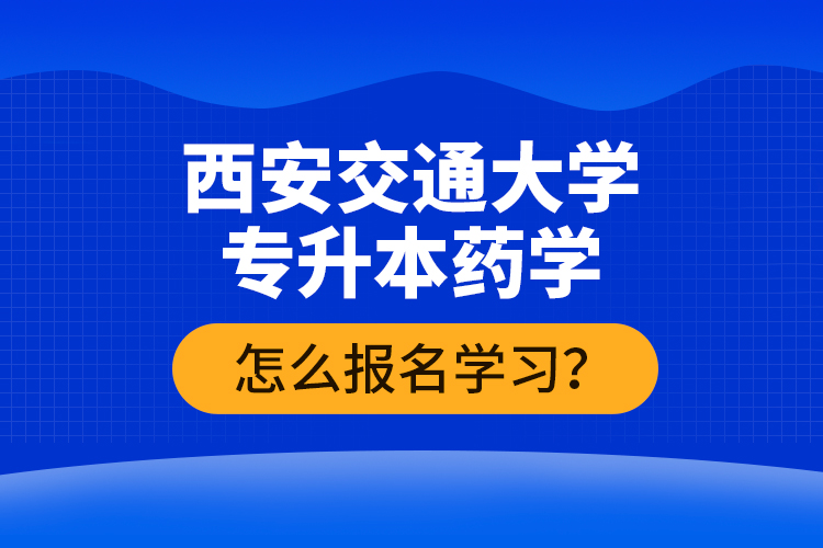 西安交通大學(xué)專(zhuān)升本藥學(xué)怎么報(bào)名學(xué)習(xí)？