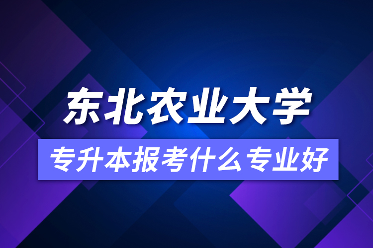 東北農(nóng)業(yè)大學(xué)專升本報(bào)考什么專業(yè)好？