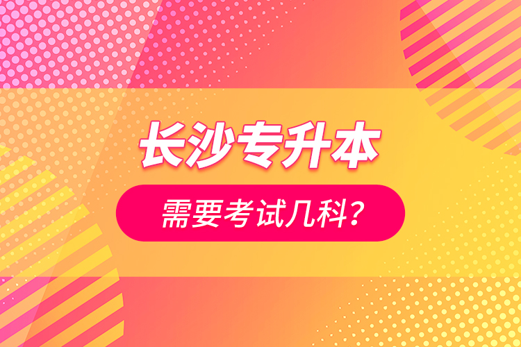 長(zhǎng)沙專升本需要考試幾科？