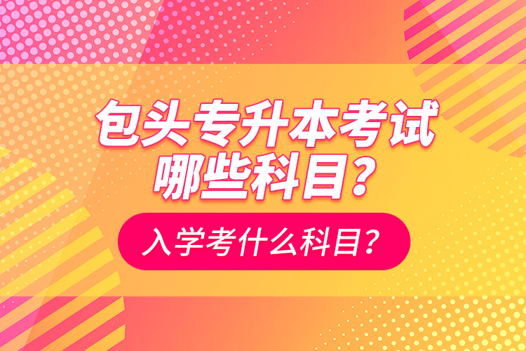 包頭專升本考試哪些科目？入學都考什么科？