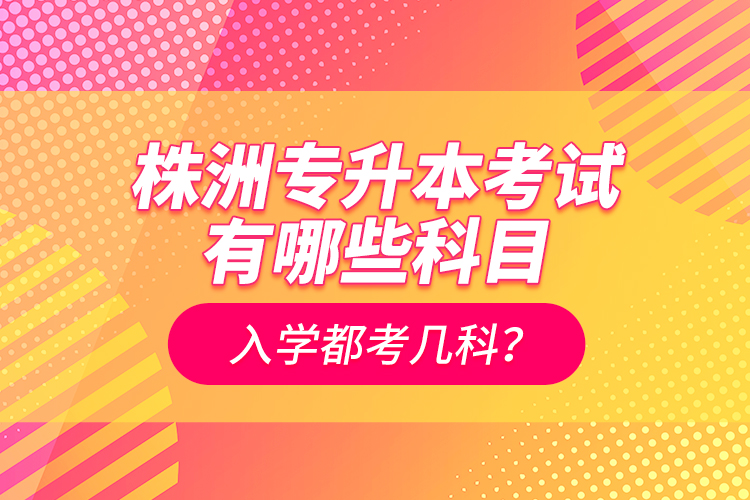 株洲專升本考試有哪些科目？入學(xué)都考幾科？