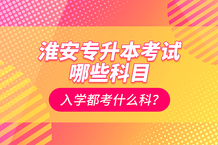 淮安專升本考試哪些科目？入學都考什么科？
