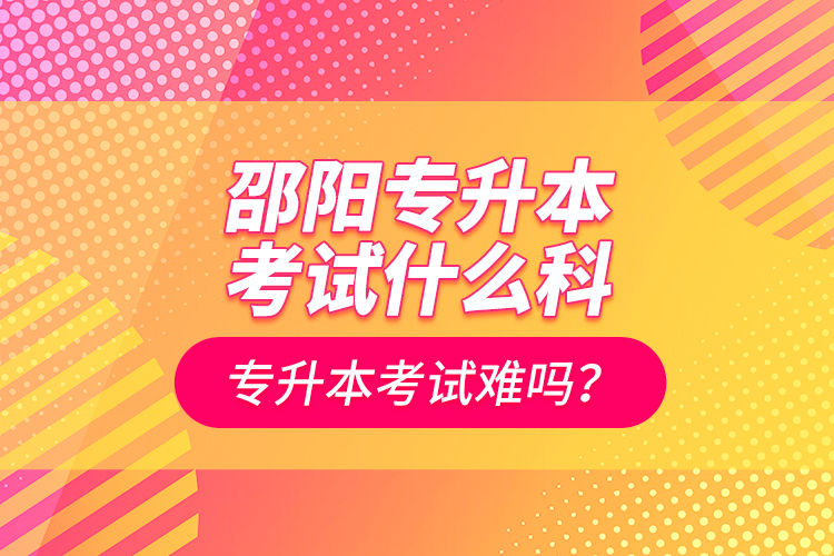 邵陽專升本考試什么科？專升本考試難嗎？