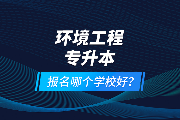 環(huán)境工程專升本報(bào)名什么學(xué)校好？