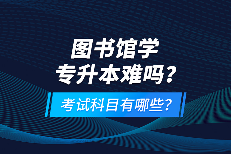 圖書館學(xué)專升本難嗎？考試科目有哪些？