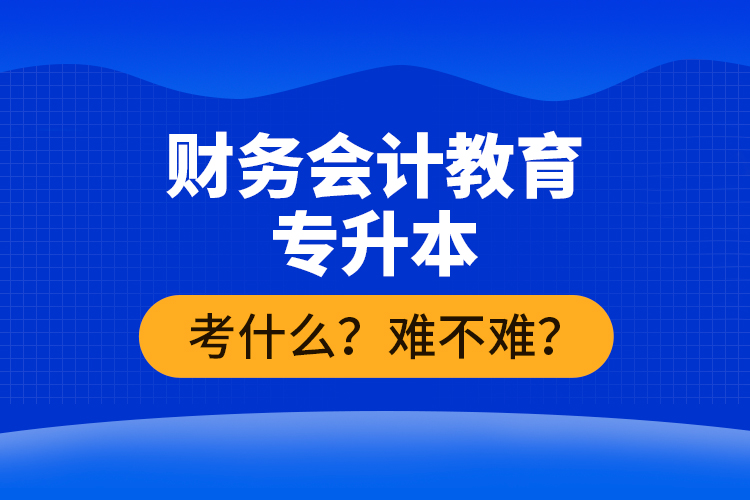 財務會計教育專升本考什么？難不難？