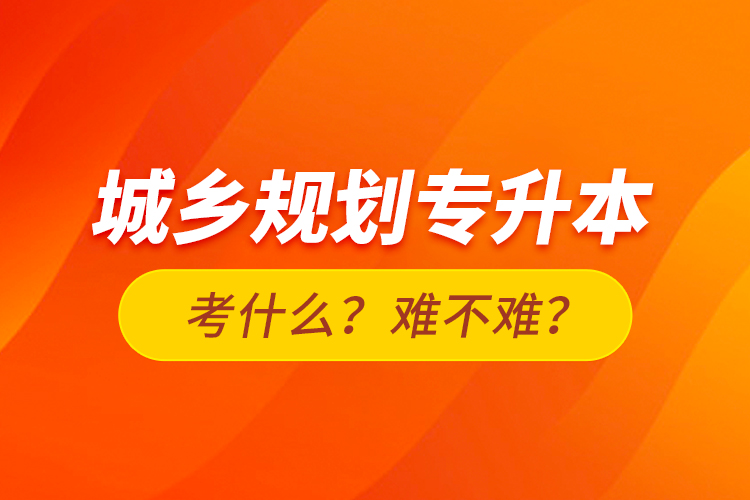 城鄉(xiāng)規(guī)劃專升本考什么？難不難？