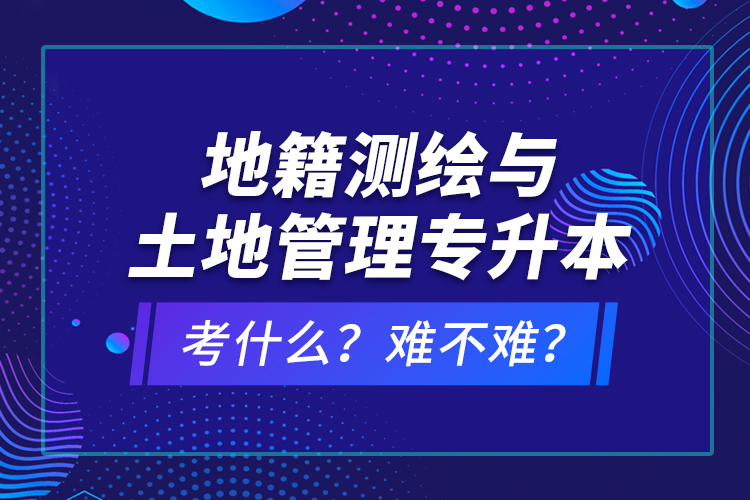 地籍測繪與土地管理專升本考什么？難不難？