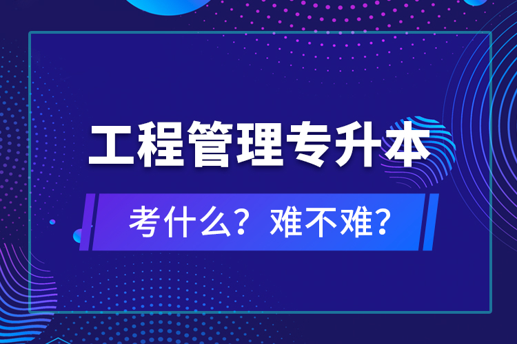 ?工程管理專升本考什么？難不難？
