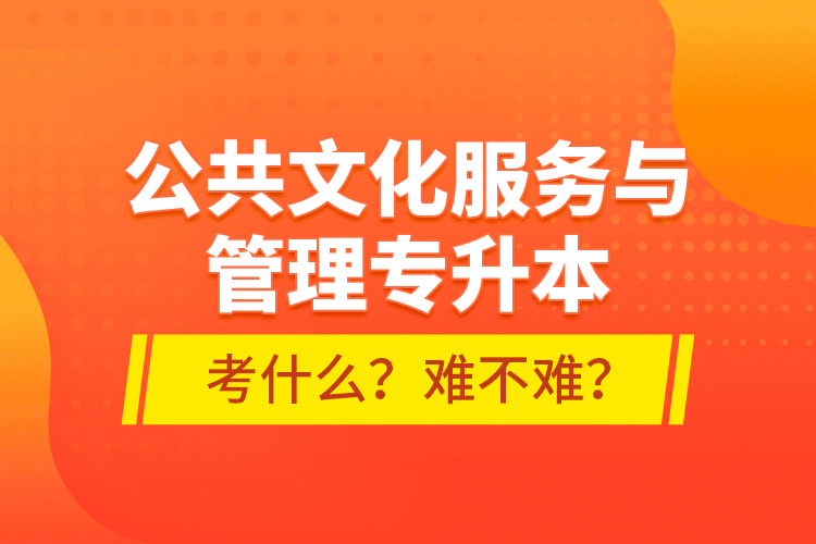 公共文化服務與管理專升本考什么？難不難？