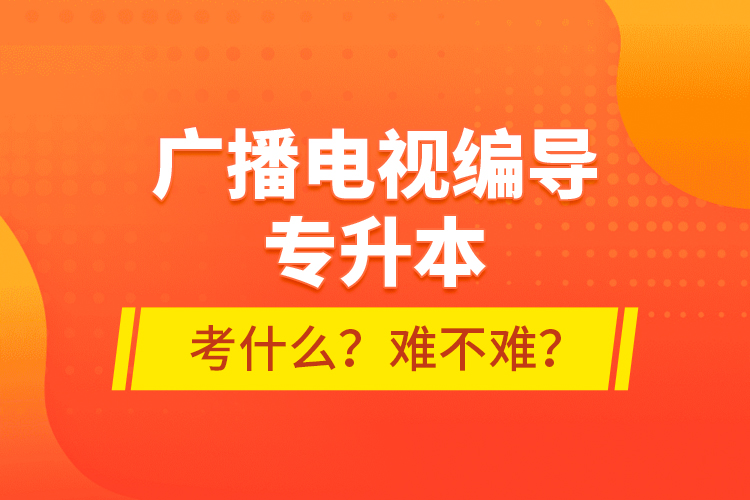 廣播電視編導(dǎo)專升本考什么？難不難？