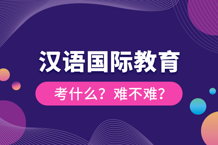 漢語(yǔ)國(guó)際教育考什么？難不難？