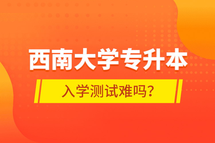 西南大學(xué)專(zhuān)升本入學(xué)測(cè)試難嗎？