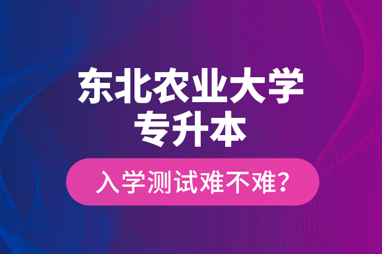 東北農業(yè)大學專升本入學測試難不難？