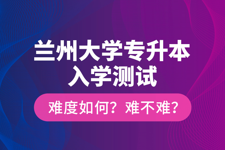 蘭州大學(xué)專升本入學(xué)測(cè)試難度如何？難不難？