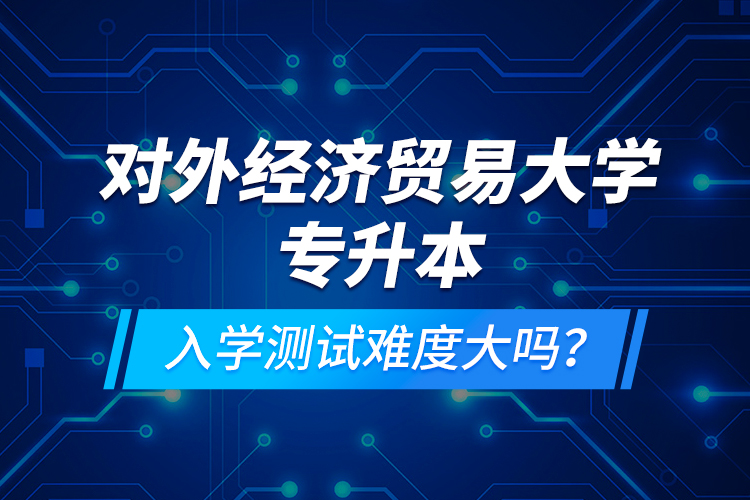 對(duì)外經(jīng)濟(jì)貿(mào)易大學(xué)專升本入學(xué)測(cè)試難度大嗎？