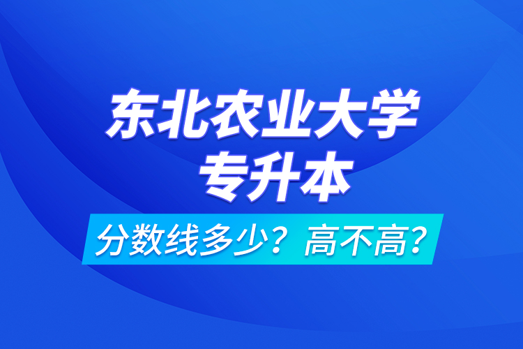 東北農(nóng)業(yè)大學(xué)專(zhuān)升本分?jǐn)?shù)線多少？高不高？