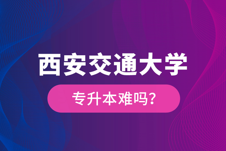西安交通大學(xué)專升本難嗎？