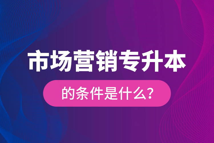 市場(chǎng)營(yíng)銷專升本的條件是什么？