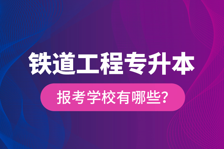 鐵道工程專升本報(bào)考學(xué)校有哪些？