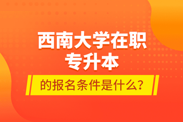 西南大學在職專升本的報名條件是什么？