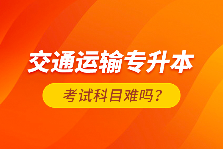 交通運(yùn)輸專升本考試科目難嗎？