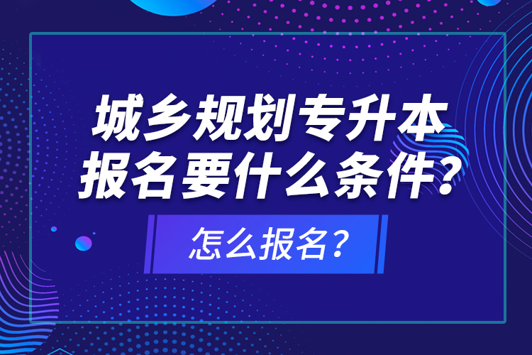 城鄉(xiāng)規(guī)劃專升本報名要什么條件？怎么報名？