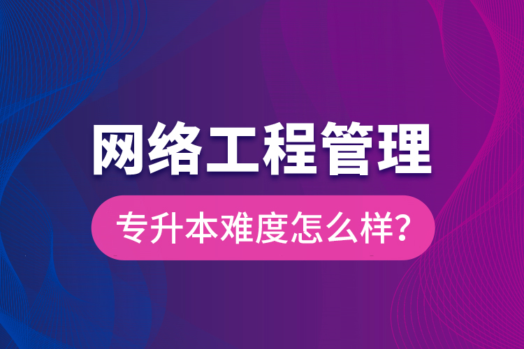 網絡工程管理專升本難度怎么樣？