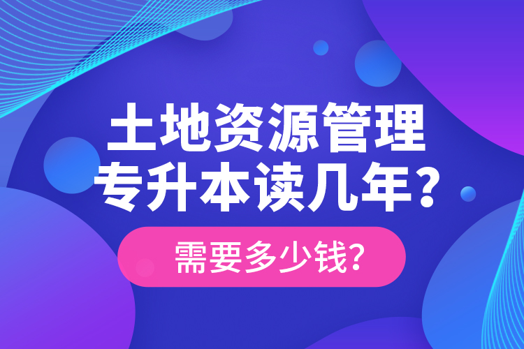 土地資源管理專升本讀幾年？需要多少錢？