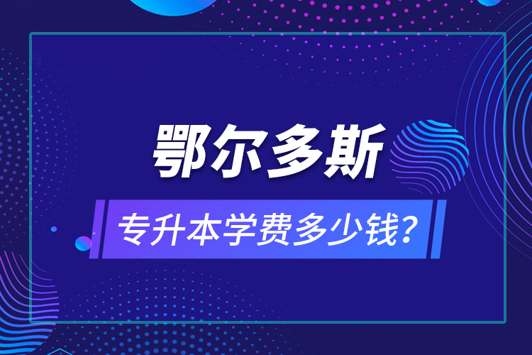 鄂爾多斯專升本學(xué)費(fèi)多少錢？