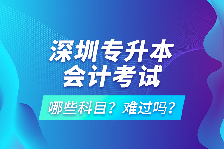 深圳專升本會計考試哪些科目？難過嗎？