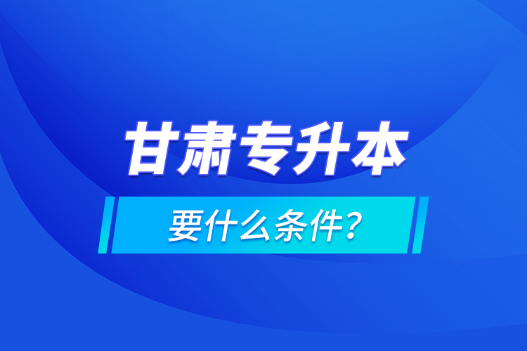 甘肅專升本要什么條件？