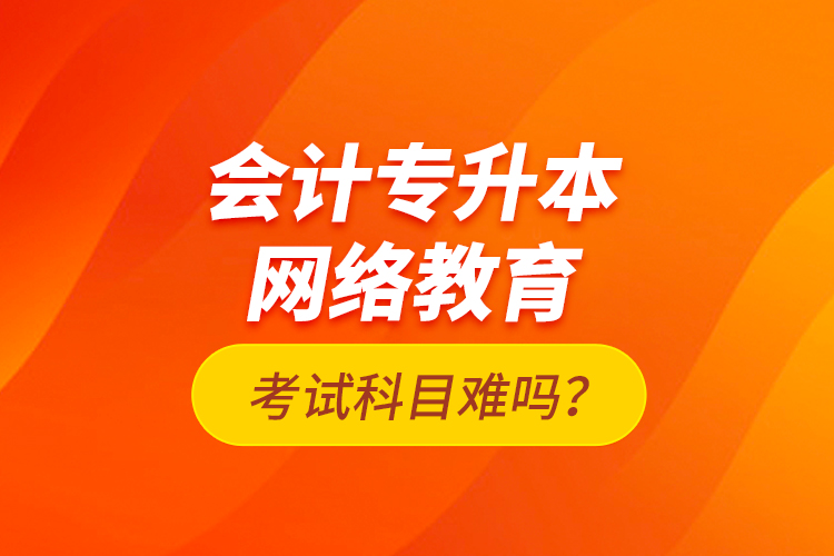 會(huì)計(jì)專(zhuān)升本網(wǎng)絡(luò)教育考試科目難嗎？
