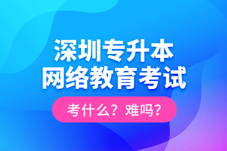 深圳專升本網(wǎng)絡(luò)教育考試考什么？難嗎？