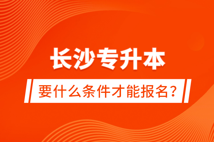 長沙專升本要什么條件才能報名？