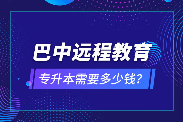 巴中遠(yuǎn)程教育專升本需要多少錢？