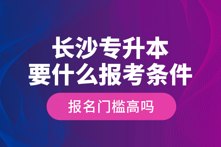 長沙專升本要什么報考條件？報名門檻高嗎？