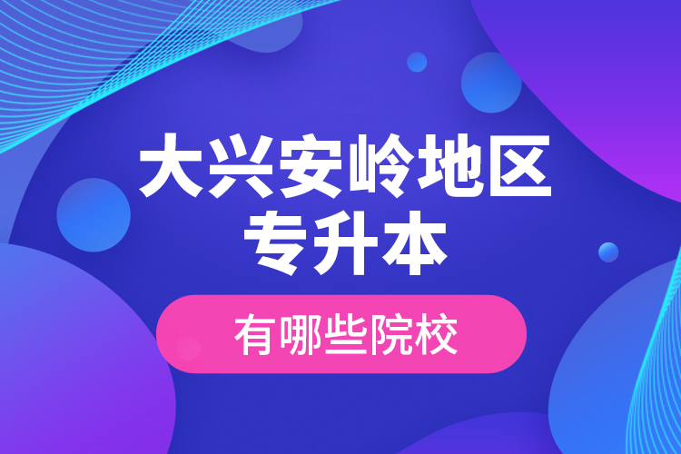 大興安嶺地區(qū)專升本有哪些院校？