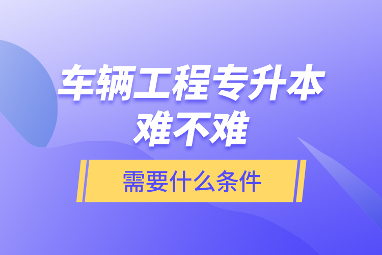 車輛工程專升本難不難？需要什么條件？