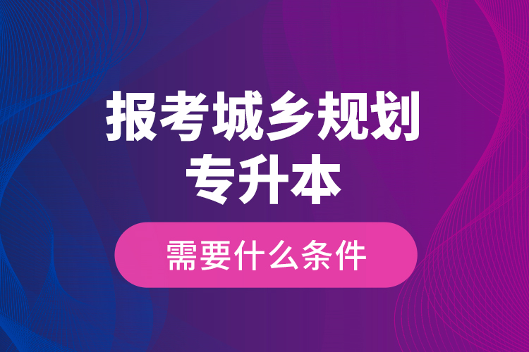 報考城鄉(xiāng)規(guī)劃專升本需要什么條件？