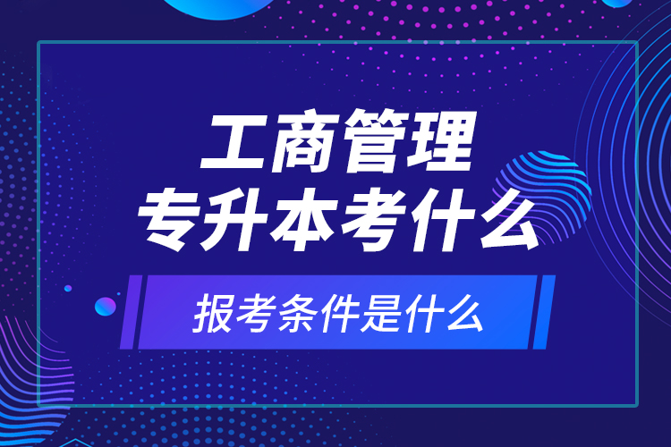 工商管理專升本考什么，報(bào)考條件是什么？